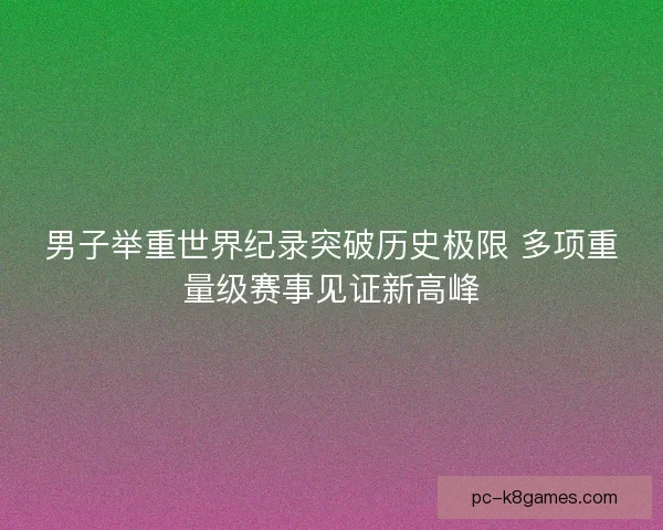 男子举重世界纪录突破历史极限 多项重量级赛事见证新高峰