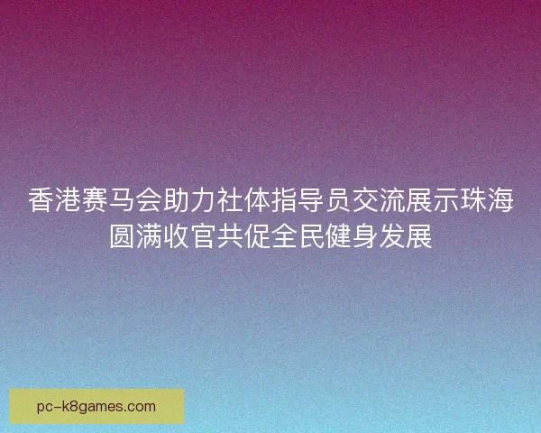 香港赛马会助力社体指导员交流展示珠海圆满收官共促全民健身发展