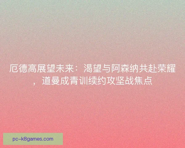 厄德高展望未来：渴望与阿森纳共赴荣耀，道曼成青训续约攻坚战焦点